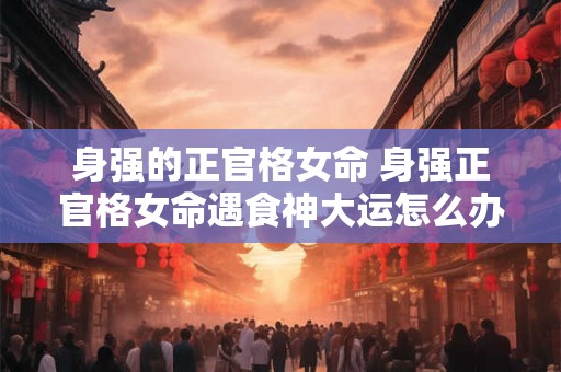 身强的正官格女命 身强正官格女命遇食神大运怎么办
