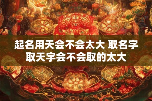 起名用天会不会太大 取名字取天字会不会取的太大