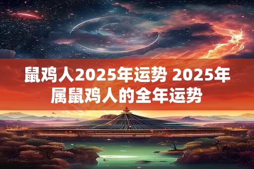 鼠鸡人2025年运势 2025年属鼠鸡人的全年运势