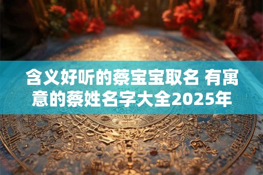 含义好听的蔡宝宝取名 有寓意的蔡姓名字大全2025年