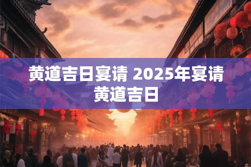 黄道吉日宴请 2025年宴请黄道吉日