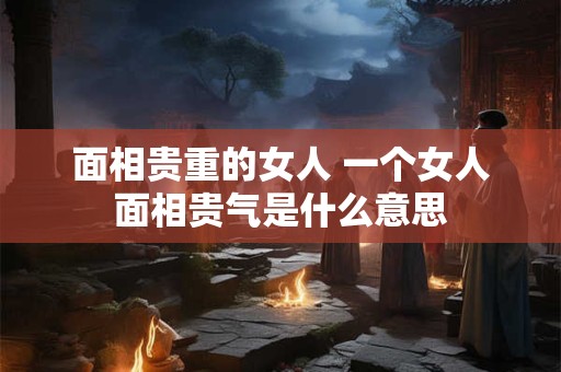 面相贵重的女人 一个女人面相贵气是什么意思