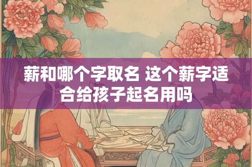 薪和哪个字取名 这个薪字适合给孩子起名用吗