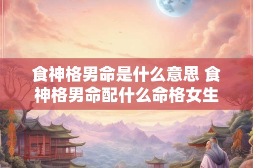 食神格男命是什么意思 食神格男命配什么命格女生