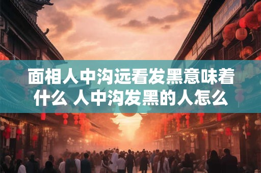 面相人中沟远看发黑意味着什么 人中沟发黑的人怎么样