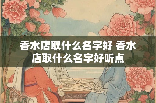 香水店取什么名字好 香水店取什么名字好听点