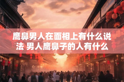 鹰鼻男人在面相上有什么说法 男人鹰鼻子的人有什么说法
