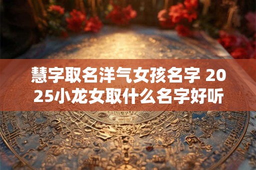 慧字取名洋气女孩名字 2025小龙女取什么名字好听