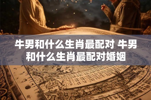 牛男和什么生肖最配对 牛男和什么生肖最配对婚姻