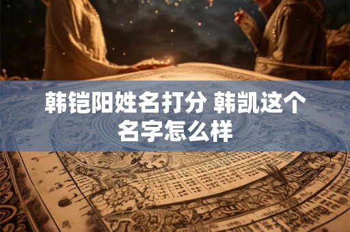 韩铠阳姓名打分 韩凯这个名字怎么样 韩铠阳姓名打分 韩凯这个名字怎么样