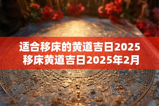 适合移床的黄道吉日2025 移床黄道吉日2025年2月份黄道吉日查询