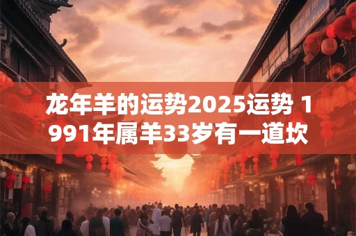 龙年羊的运势2025运势 1991年属羊33岁有一道坎