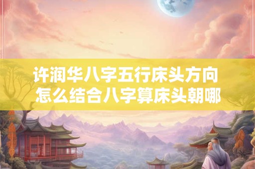 许润华八字五行床头方向 怎么结合八字算床头朝哪