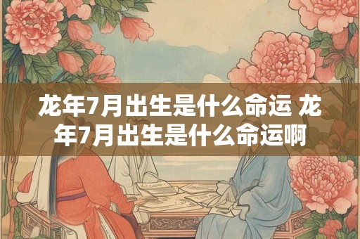 龙年7月出生是什么命运 龙年7月出生是什么命运啊