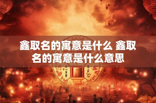 鑫取名的寓意是什么 鑫取名的寓意是什么意思