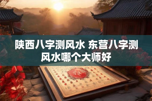 陕西八字测风水 东营八字测风水哪个大师好