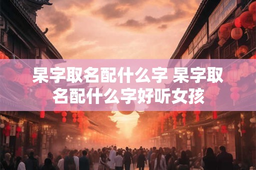 杲字取名配什么字 杲字取名配什么字好听女孩