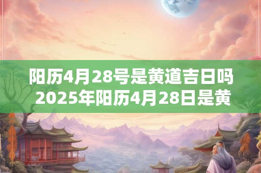 阳历4月28号是黄道吉日吗 2025年阳历4月28日是黄道吉日吗