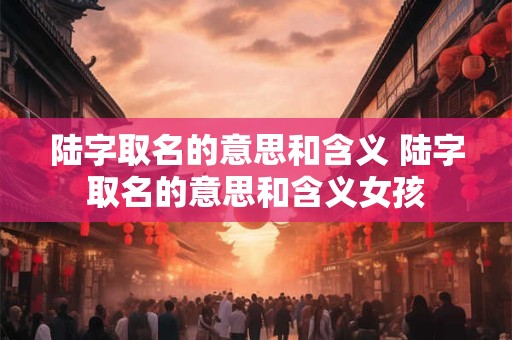 陆字取名的意思和含义 陆字取名的意思和含义女孩