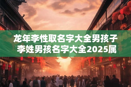 龙年李性取名字大全男孩子 李姓男孩名字大全2025属龙