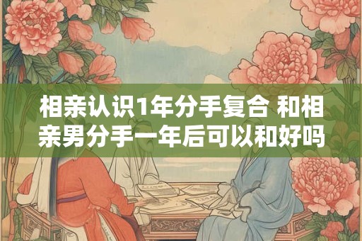 相亲认识1年分手复合 和相亲男分手一年后可以和好吗