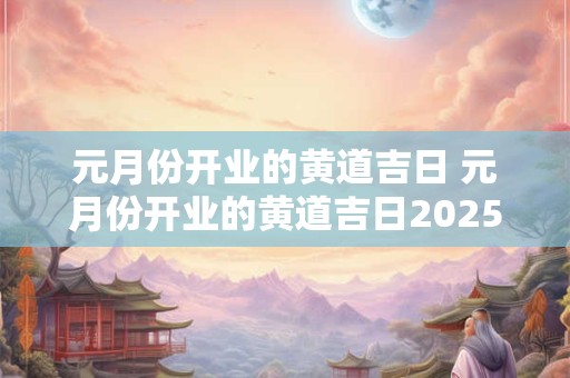 元月份开业的黄道吉日 元月份开业的黄道吉日2025年