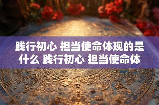 践行初心 担当使命体现的是什么 践行初心 担当使命体现的是什么品质