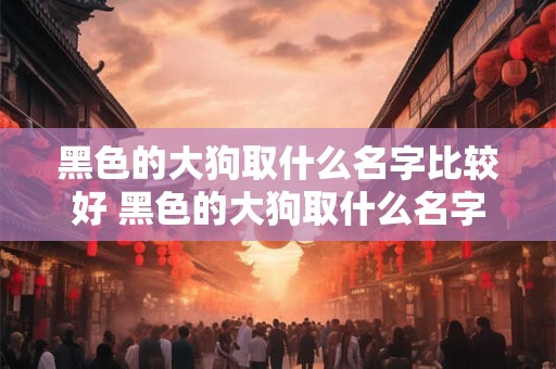 黑色的大狗取什么名字比较好 黑色的大狗取什么名字比较好听