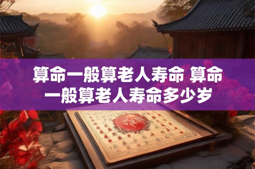 算命一般算老人寿命 算命一般算老人寿命多少岁