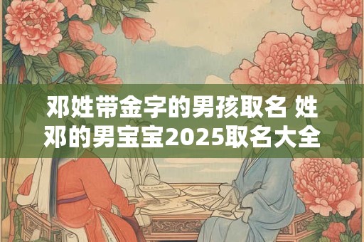 邓姓带金字的男孩取名 姓邓的男宝宝2025取名大全两个字