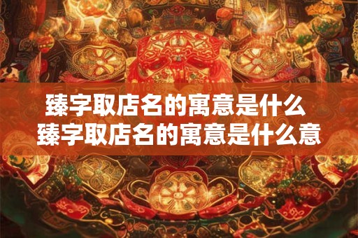 臻字取店名的寓意是什么 臻字取店名的寓意是什么意思