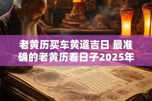 老黄历买车黄道吉日 最准确的老黄历看日子2025年买车