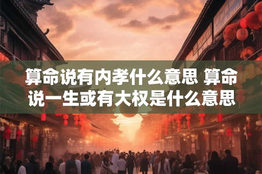 算命说有内孝什么意思 算命说一生或有大权是什么意思