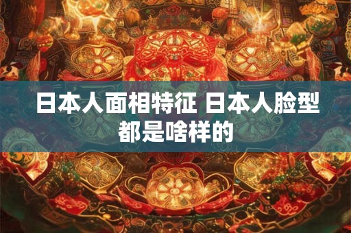 日本人面相特征 日本人脸型都是啥样的