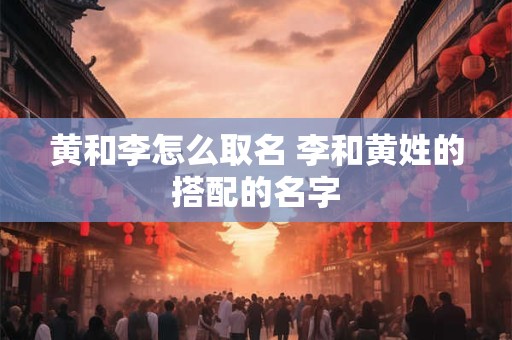 黄和李怎么取名 李和黄姓的搭配的名字