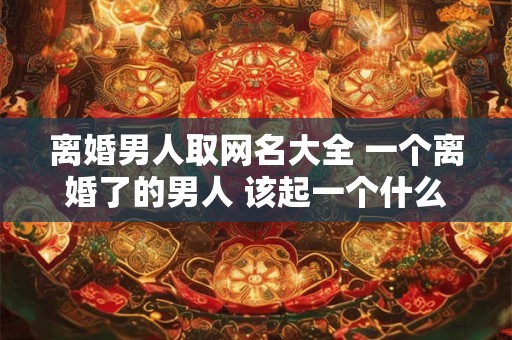 离婚男人取网名大全 一个离婚了的男人 该起一个什么网名
