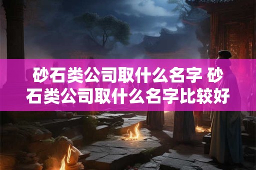 砂石类公司取什么名字 砂石类公司取什么名字比较好
