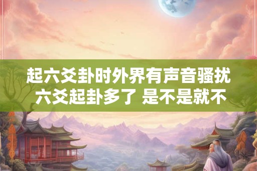 起六爻卦时外界有声音骚扰 六爻起卦多了 是不是就不灵了