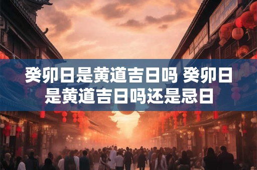 癸卯日是黄道吉日吗 癸卯日是黄道吉日吗还是忌日