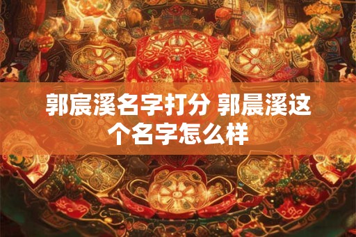 郭宸溪名字打分 郭晨溪这个名字怎么样