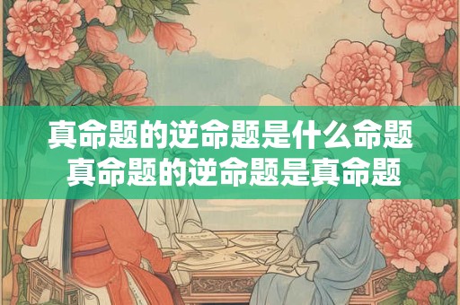 真命题的逆命题是什么命题 真命题的逆命题是真命题还是假命题