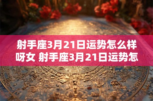 射手座3月21日运势怎么样呀女 射手座3月21日运势怎么样呀女性