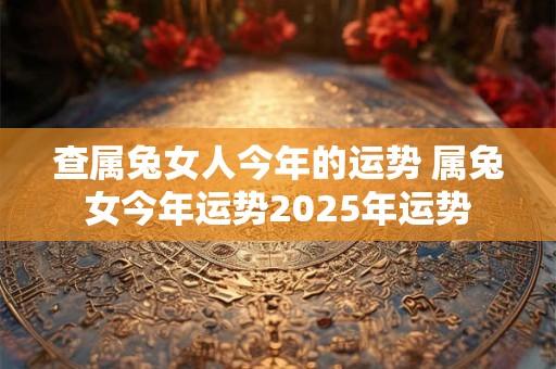 查属兔女人今年的运势 属兔女今年运势2025年运势