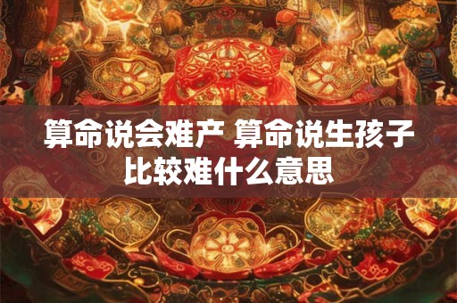算命说会难产 算命说生孩子比较难什么意思