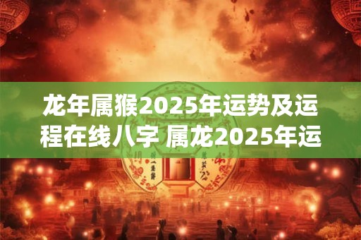 龙年属猴2025年运势及运程在线八字 属龙2025年运势及运程_2025年属龙人的全年运势