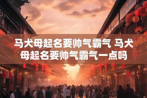马犬母起名要帅气霸气 马犬母起名要帅气霸气一点吗