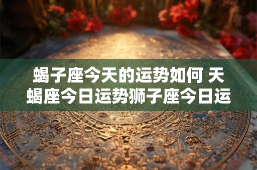 蝎子座今天的运势如何 天蝎座今日运势狮子座今日运势