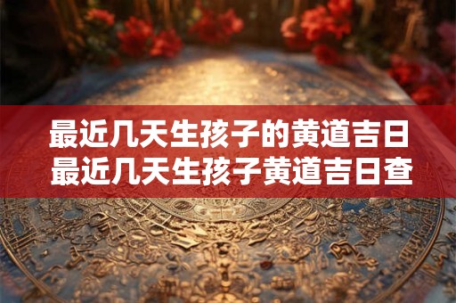 最近几天生孩子的黄道吉日 最近几天生孩子黄道吉日查询