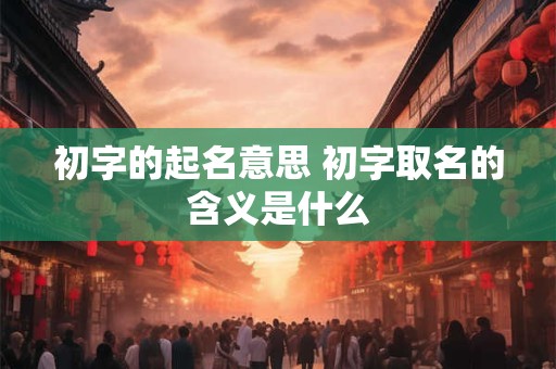 初字的起名意思 初字取名的含义是什么