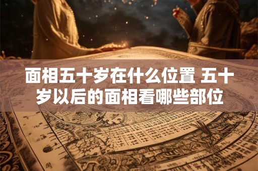 面相五十岁在什么位置 五十岁以后的面相看哪些部位